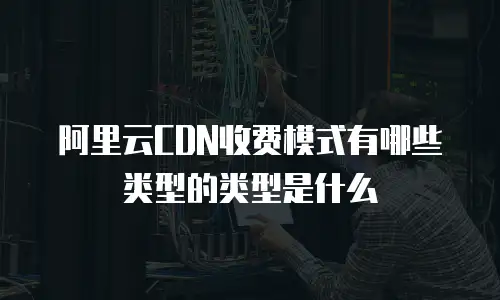 阿里云CDN收费模式有哪些类型的类型是什么