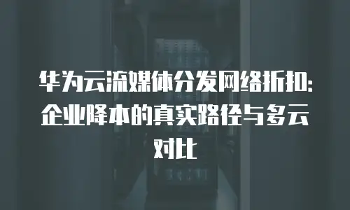 华为云流媒体分发网络折扣：企业降本的真实路径与多云对比