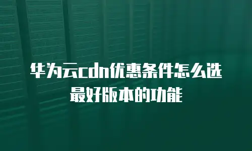 华为云cdn优惠条件怎么选最好版本的功能