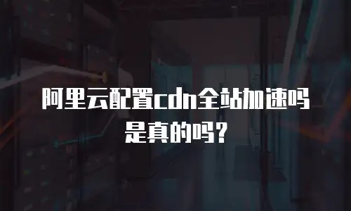 阿里云配置cdn全站加速吗是真的吗？