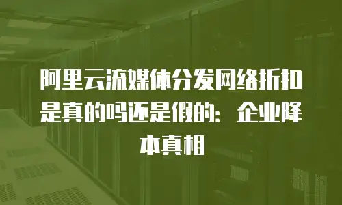 阿里云流媒体分发网络折扣是真的吗还是假的：企业降本真相
