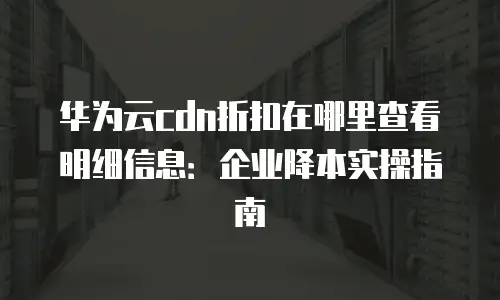 华为云cdn折扣在哪里查看明细信息：企业降本实操指南