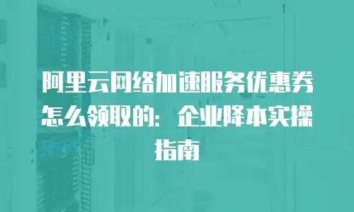 阿里云网络加速服务优惠券怎么领取的：企业降本实操指南