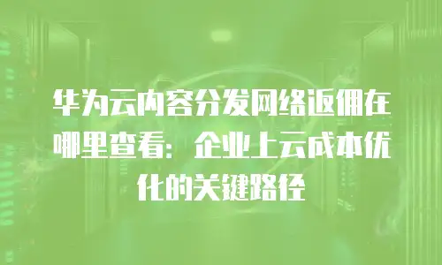 华为云内容分发网络返佣在哪里查看：企业上云成本优化的关键路径