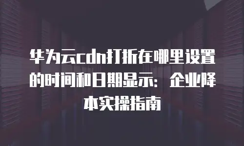 华为云cdn打折在哪里设置的时间和日期显示：企业降本实操指南