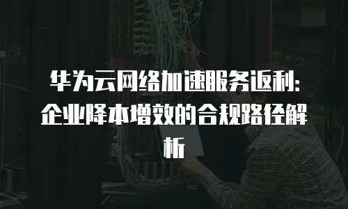 华为云网络加速服务返利：企业降本增效的合规路径解析