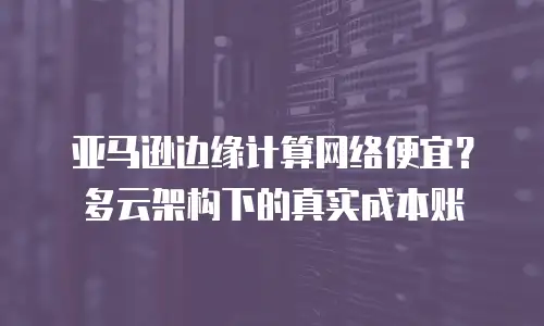 亚马逊边缘计算网络便宜？多云架构下的真实成本账