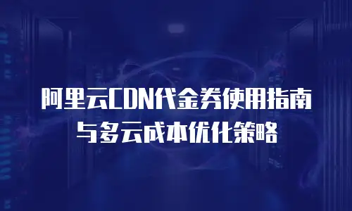 阿里云CDN代金券使用指南与多云成本优化策略