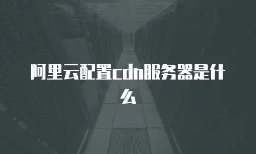 阿里云配置cdn服务器是什么