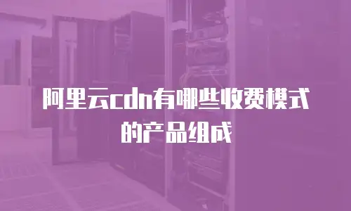 阿里云cdn有哪些收费模式的产品组成