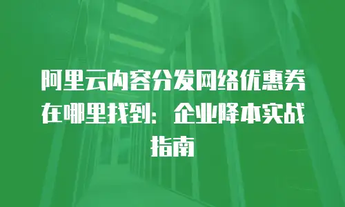 阿里云内容分发网络优惠券在哪里找到：企业降本实战指南