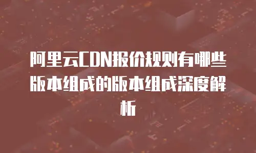 阿里云CDN报价规则有哪些版本组成的版本组成深度解析