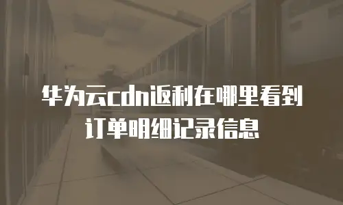华为云cdn返利在哪里看到订单明细记录信息