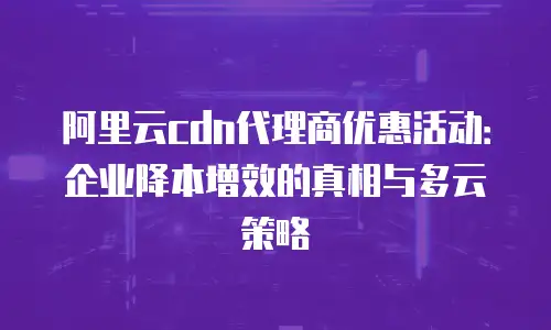 阿里云cdn代理商优惠活动：企业降本增效的真相与多云策略