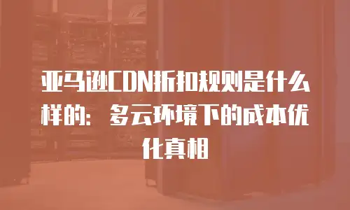 亚马逊CDN折扣规则是什么样的：多云环境下的成本优化真相