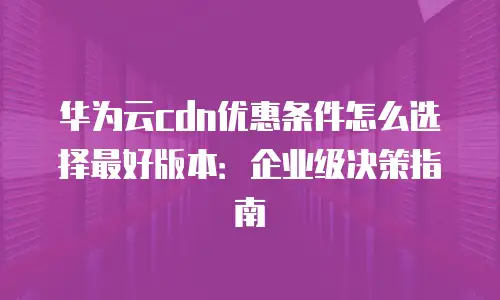 华为云cdn优惠条件怎么选择最好版本：企业级决策指南