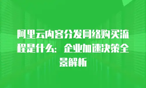 阿里云内容分发网络购买流程是什么：企业加速决策全景解析