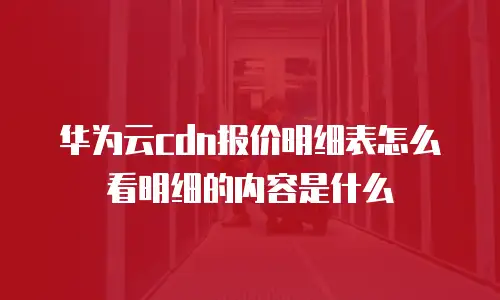 华为云cdn报价明细表怎么看明细的内容是什么