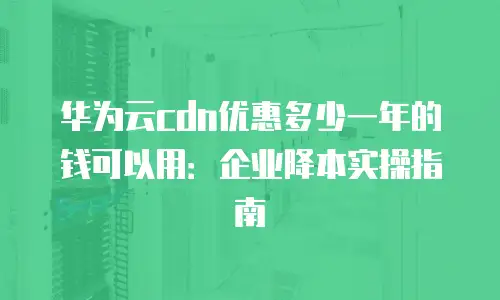 华为云cdn优惠多少一年的钱可以用：企业降本实操指南