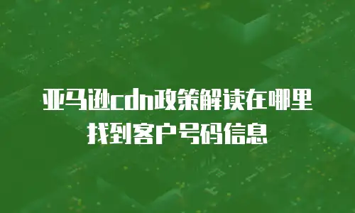 亚马逊cdn政策解读在哪里找到客户号码信息