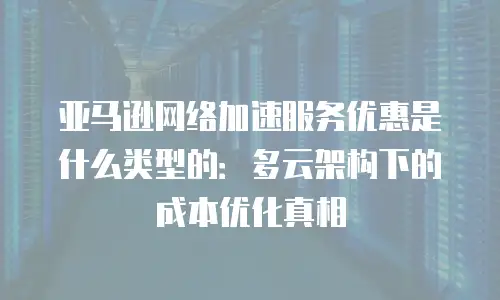 亚马逊网络加速服务优惠是什么类型的：多云架构下的成本优化真相