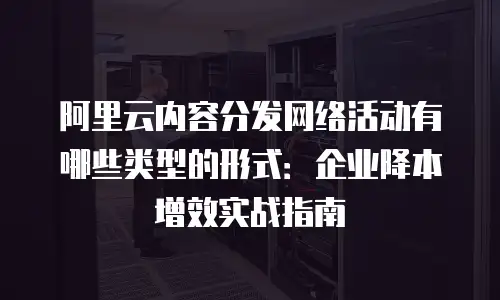 阿里云内容分发网络活动有哪些类型的形式：企业降本增效实战指南