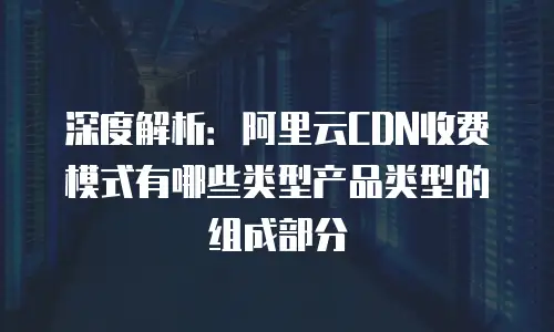 深度解析：阿里云CDN收费模式有哪些类型产品类型的组成部分