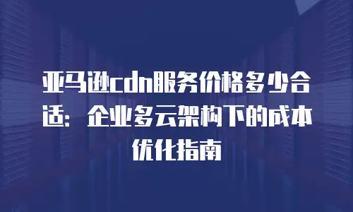 亚马逊cdn服务价格多少合适：企业多云架构下的成本优化指南