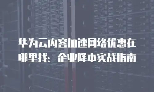 华为云内容加速网络优惠在哪里找：企业降本实战指南