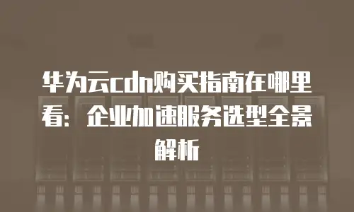 华为云cdn购买指南在哪里看：企业加速服务选型全景解析