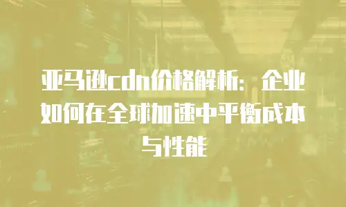 亚马逊cdn价格解析：企业如何在全球加速中平衡成本与性能