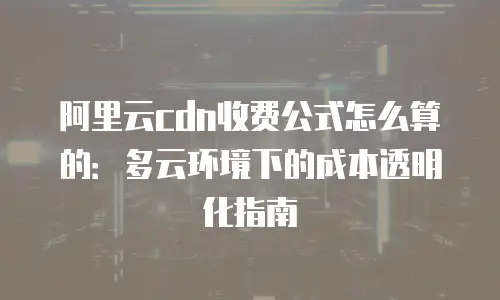 阿里云cdn收费公式怎么算的：多云环境下的成本透明化指南