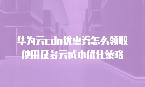 华为云cdn优惠券怎么领取使用及多云成本优化策略