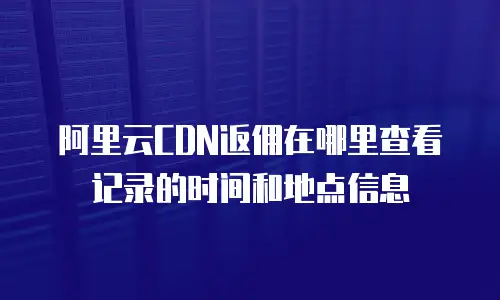 阿里云CDN返佣在哪里查看记录的时间和地点信息