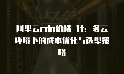 阿里云cdn价格 1t：多云环境下的成本优化与选型策略