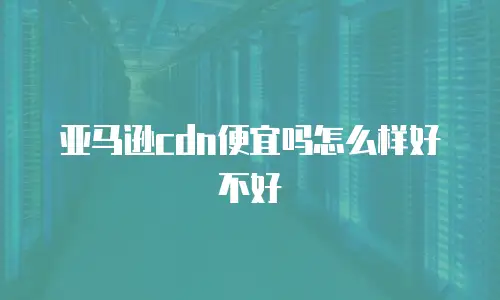 亚马逊cdn便宜吗怎么样好不好