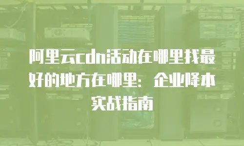 阿里云cdn活动在哪里找最好的地方在哪里：企业降本实战指南