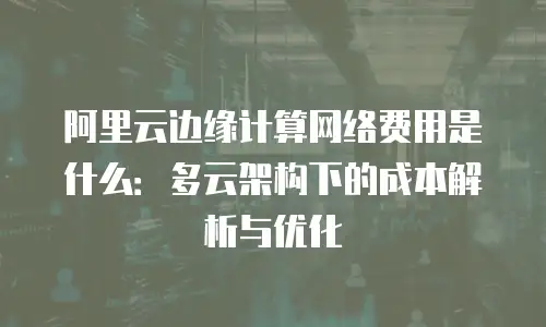 阿里云边缘计算网络费用是什么：多云架构下的成本解析与优化
