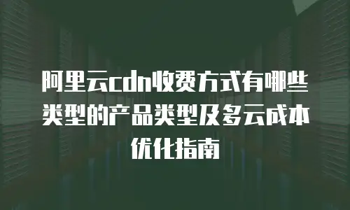 阿里云cdn收费方式有哪些类型的产品类型及多云成本优化指南