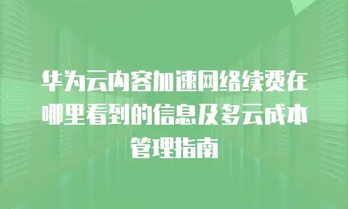 华为云内容加速网络续费在哪里看到的信息及多云成本管理指南
