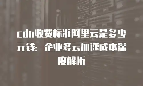 cdn收费标准阿里云是多少元钱：企业多云加速成本深度解析