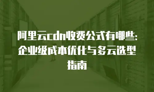 阿里云cdn收费公式有哪些：企业级成本优化与多云选型指南