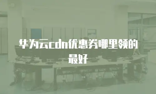 华为云cdn优惠券哪里领的最好