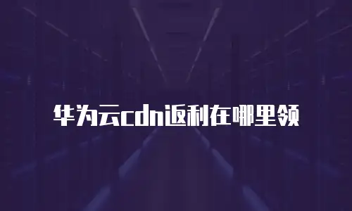 华为云cdn返利在哪里领