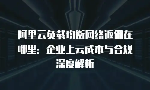阿里云负载均衡网络返佣在哪里：企业上云成本与合规深度解析