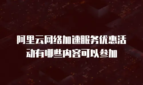阿里云网络加速服务优惠活动有哪些内容可以参加