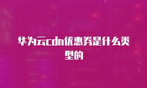 华为云cdn优惠券是什么类型的