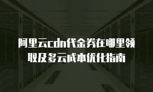 阿里云cdn代金券在哪里领取及多云成本优化指南