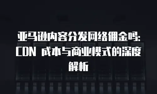 亚马逊内容分发网络佣金吗：CDN 成本与商业模式的深度解析