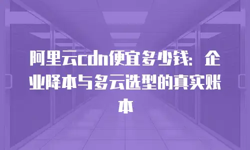 阿里云cdn便宜多少钱：企业降本与多云选型的真实账本